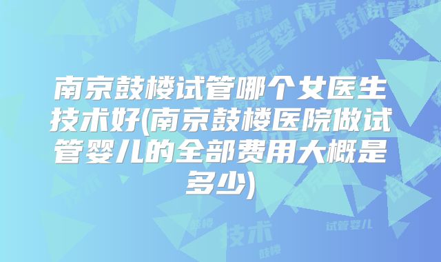 南京鼓楼试管哪个女医生技术好(南京鼓楼医院做试管婴儿的全部费用大概是多少)
