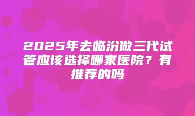 2025年去临汾做三代试管应该选择哪家医院？有推荐的吗