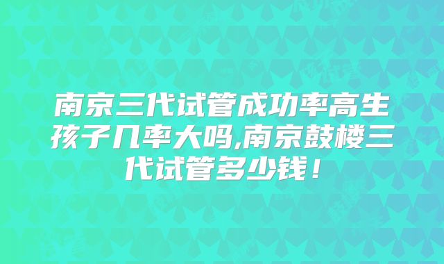 南京三代试管成功率高生孩子几率大吗,南京鼓楼三代试管多少钱！