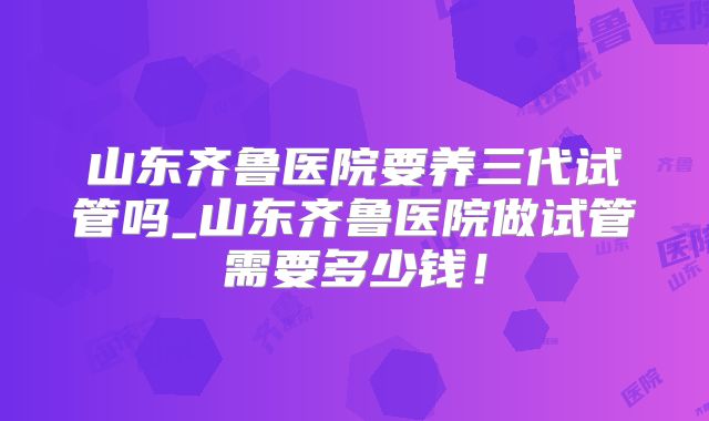 山东齐鲁医院要养三代试管吗_山东齐鲁医院做试管需要多少钱！