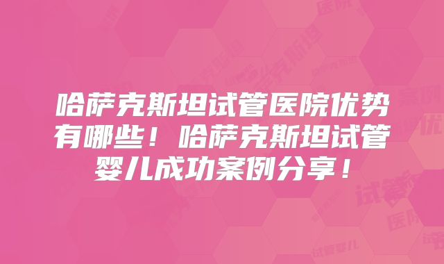 哈萨克斯坦试管医院优势有哪些！哈萨克斯坦试管婴儿成功案例分享！