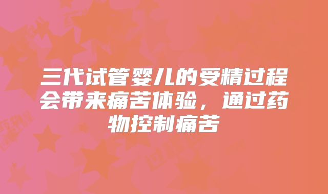 三代试管婴儿的受精过程会带来痛苦体验，通过药物控制痛苦