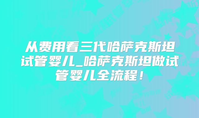 从费用看三代哈萨克斯坦试管婴儿_哈萨克斯坦做试管婴儿全流程！