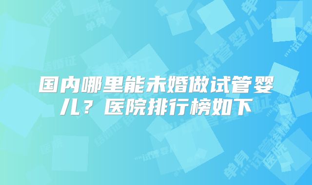 国内哪里能未婚做试管婴儿?医院排行榜如下