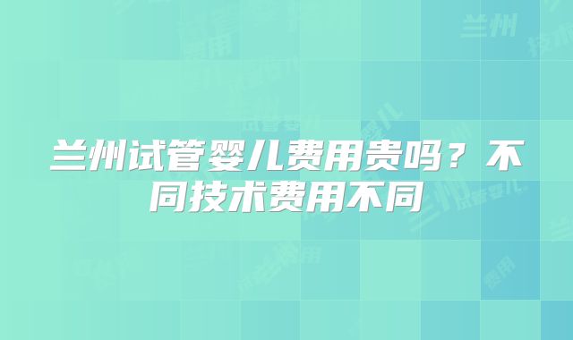 兰州试管婴儿费用贵吗？不同技术费用不同