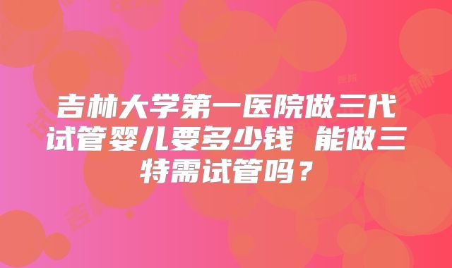 吉林大学第一医院做三代试管婴儿要多少钱 能做三特需试管吗？