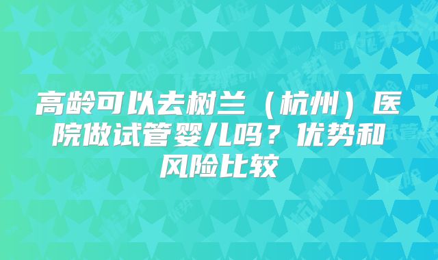 高龄可以去树兰（杭州）医院做试管婴儿吗？优势和风险比较