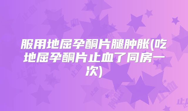 服用地屈孕酮片腿肿胀(吃地屈孕酮片止血了同房一次)