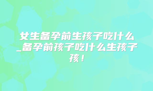 女生备孕前生孩子吃什么_备孕前孩子吃什么生孩子孩！