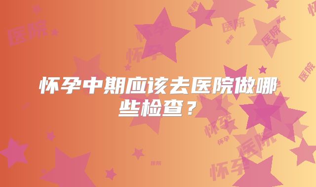 怀孕中期应该去医院做哪些检查？