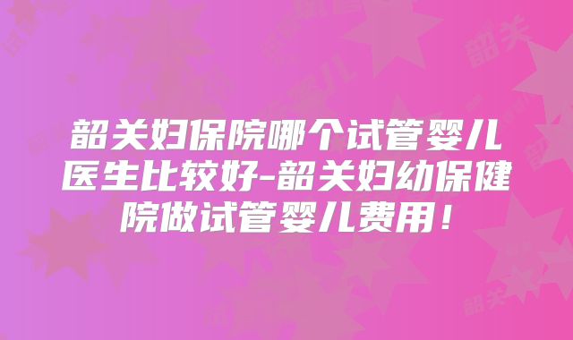 韶关妇保院哪个试管婴儿医生比较好-韶关妇幼保健院做试管婴儿费用！