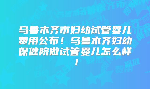乌鲁木齐市妇幼试管婴儿费用公布！乌鲁木齐妇幼保健院做试管婴儿怎么样！