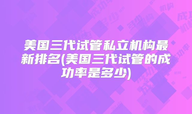 美国三代试管私立机构最新排名(美国三代试管的成功率是多少)