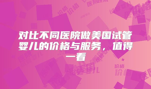 对比不同医院做美国试管婴儿的价格与服务，值得一看