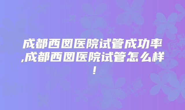 成都西囡医院试管成功率,成都西囡医院试管怎么样！