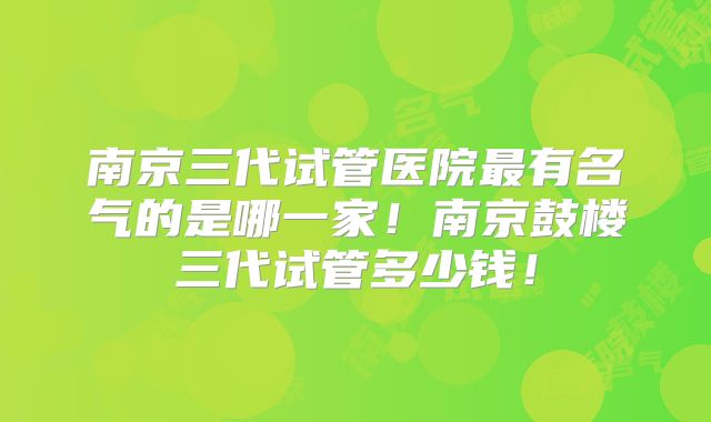 南京三代试管医院最有名气的是哪一家！南京鼓楼三代试管多少钱！
