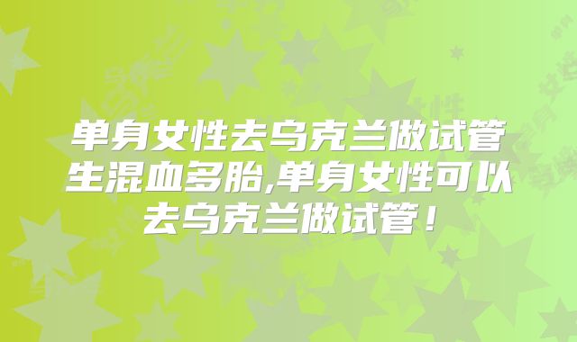 单身女性去乌克兰做试管生混血多胎,单身女性可以去乌克兰做试管！