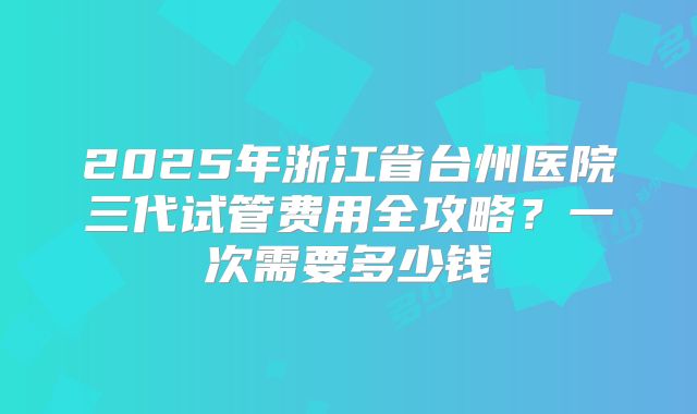 2025年浙江省台州医院三代试管费用全攻略？一次需要多少钱