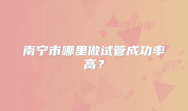 南宁市哪里做试管成功率高?