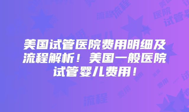 美国试管医院费用明细及流程解析！美国一般医院试管婴儿费用！