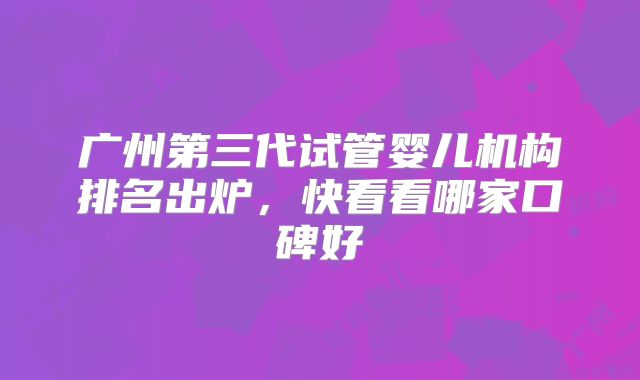 广州第三代试管婴儿机构排名出炉，快看看哪家口碑好