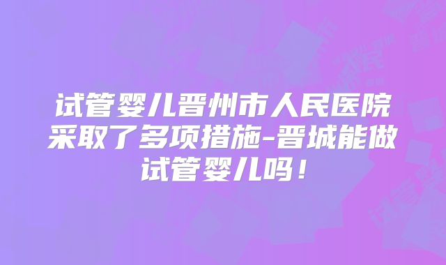 试管婴儿晋州市人民医院采取了多项措施-晋城能做试管婴儿吗！