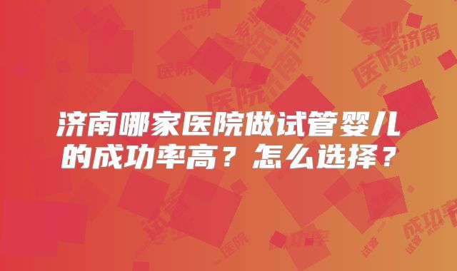 济南哪家医院做试管婴儿的成功率高？怎么选择？