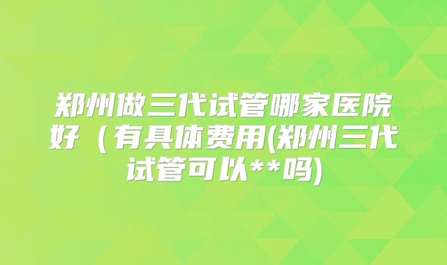 郑州做三代试管哪家医院好（有具体费用(郑州三代试管可以**吗)