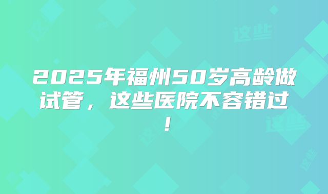 2025年福州50岁高龄做试管，这些医院不容错过！