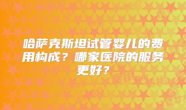 哈萨克斯坦试管婴儿的费用构成？哪家医院的服务更好？