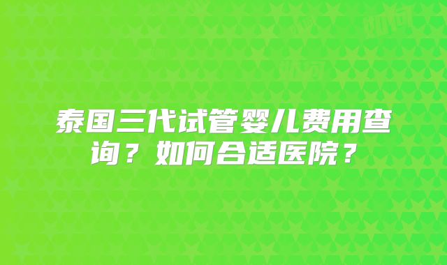 泰国三代试管婴儿费用查询？如何合适医院？