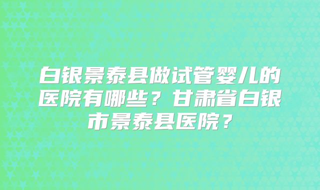 白银景泰县做试管婴儿的医院有哪些？甘肃省白银市景泰县医院？