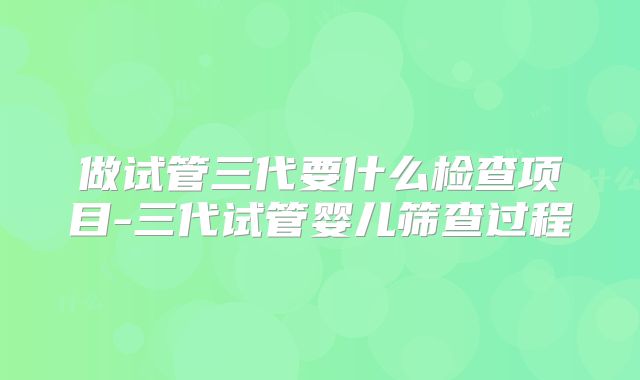 做试管三代要什么检查项目-三代试管婴儿筛查过程
