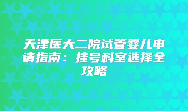 天津医大二院试管婴儿申请指南:挂号科室选择全攻略