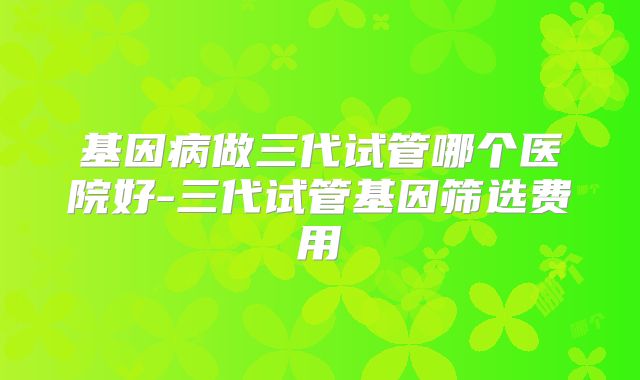 基因病做三代试管哪个医院好-三代试管基因筛选费用
