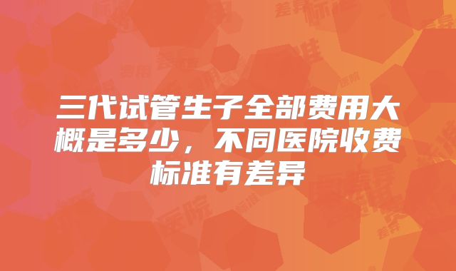 三代试管生子全部费用大概是多少，不同医院收费标准有差异
