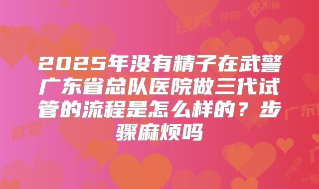 2025年没有精子在武警广东省总队医院做三代试管的流程是怎么样的？步骤麻烦吗