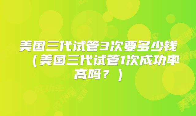 美国三代试管3次要多少钱（美国三代试管1次成功率高吗？）