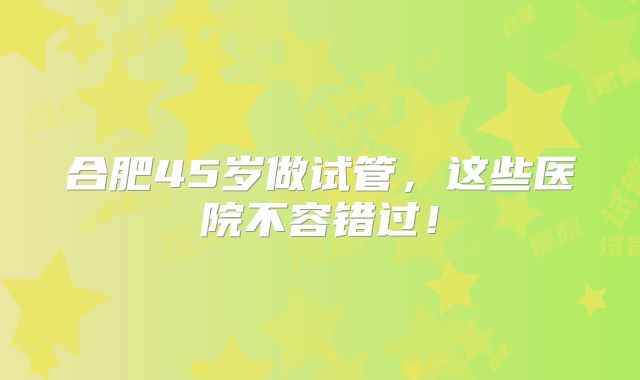 合肥45岁做试管，这些医院不容错过！