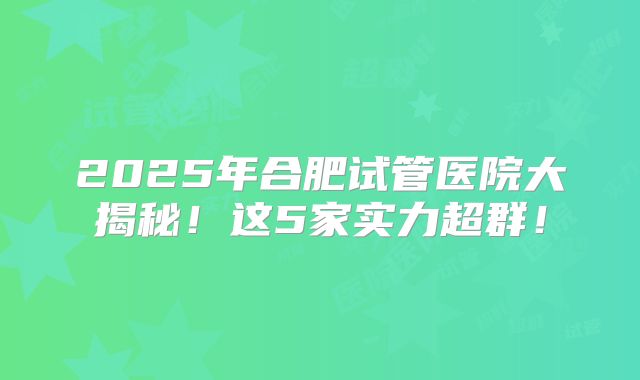 2025年合肥试管医院大揭秘！这5家实力超群！