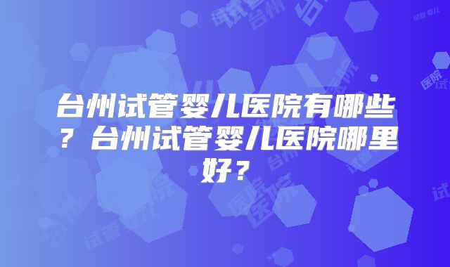 台州试管婴儿医院有哪些?台州试管婴儿医院哪里好?