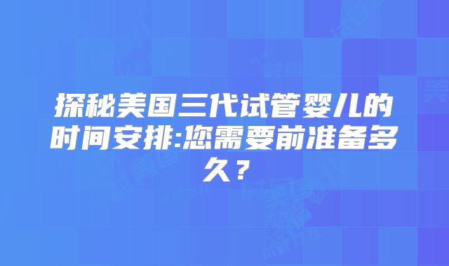 探秘美国三代试管婴儿的时间安排:您需要前准备多久？