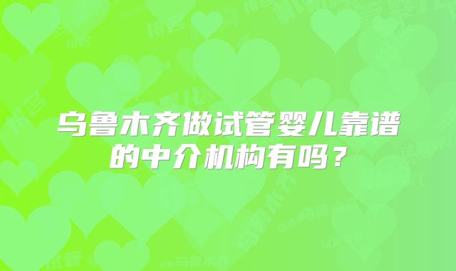 乌鲁木齐做试管婴儿靠谱的中介机构有吗？