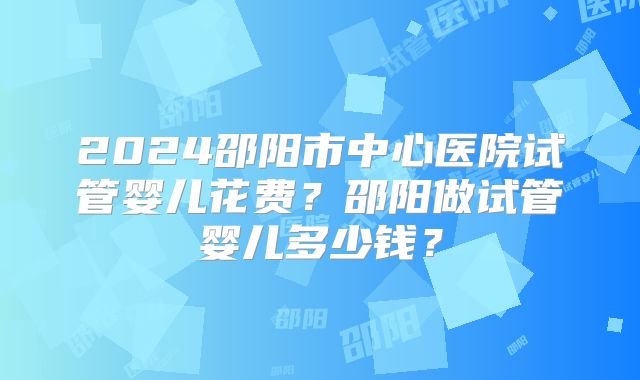 2024邵阳市中心医院试管婴儿花费？邵阳做试管婴儿多少钱？