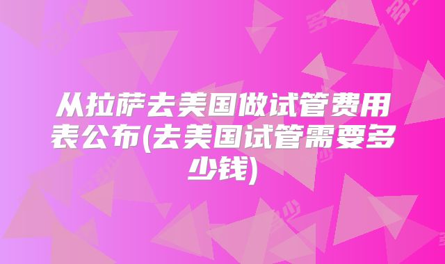 从拉萨去美国做试管费用表公布(去美国试管需要多少钱)