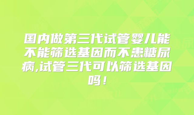 国内做第三代试管婴儿能不能筛选基因而不患糖尿病,试管三代可以筛选基因吗！