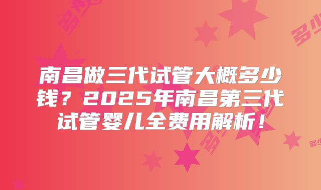 南昌做三代试管大概多少钱？2025年南昌第三代试管婴儿全费用解析！