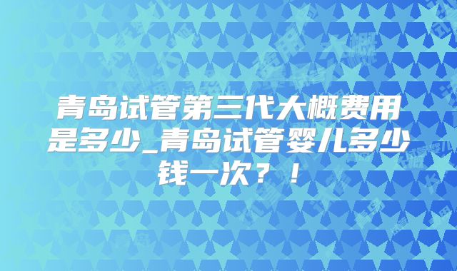 青岛试管第三代大概费用是多少_青岛试管婴儿多少钱一次?!