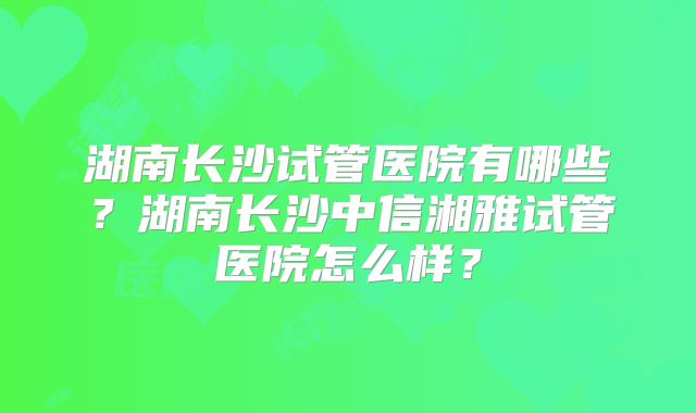 湖南长沙试管医院有哪些？湖南长沙中信湘雅试管医院怎么样？