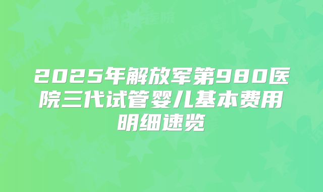 2025年解放军第980医院三代试管婴儿基本费用明细速览